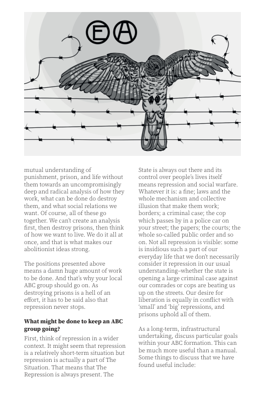mutual understanding of punishment, prison, and life without them towards an uncompromisingly deep and radical analysis of how they work, what can be done do destroy them, and what social relations we want, OF course, all of these go together. We can’ create an analysis first, then destroy prisons, then think of how we want folive. We doit all at once, and that is what makes our abolitionist ideas strong. The positions presented above means a damn huge amount of wark to be done. And that’s why your local ABC group should go on. As destroying prisons i a hell of an effort, it has to be said alsa that repression never stops. ‘What might be done to keep an ABC ‘group going? First, think of repression in a wider context. It might seem that repression is a relatively short.term situation but repression s actually a part of The Situation. That means that The Repression is always present. The State s always out there and its control aver people’s ives iself means repression and social warfare. Whatever it is: a fine; laws and the whole mechanism and collective. illusion that make them work; borders; a criminal case; the Cop which passes by in a police car on your street; the papers; the courts; the whole so-called public order and so on. Not all repression s visible: some is insidious such a part of our everyday life that we donit necessarily consider it repression in our usual understanding-whether the state is apening a large criminal case against our comrades or cops are beating us up on the streets. Our desire for liberation is equally in conflict with ‘small and ‘big’ repressions, and prisons uphold all of them. As along term, infrastructural undertaking, discuss particular goals ‘within your ABC formation. This can be much more useful than a manual. ‘Some things to discuss that we have, found useful include: